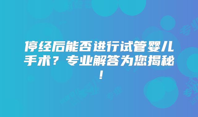 停经后能否进行试管婴儿手术？专业解答为您揭秘！
