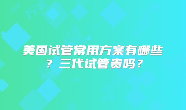 美国试管常用方案有哪些?三代试管贵吗?
