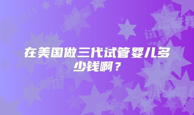 在美国做三代试管婴儿多少钱啊？
