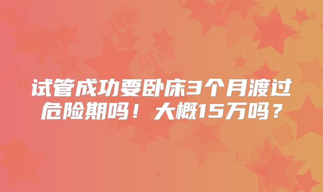 试管成功要卧床3个月渡过危险期吗！大概15万吗？