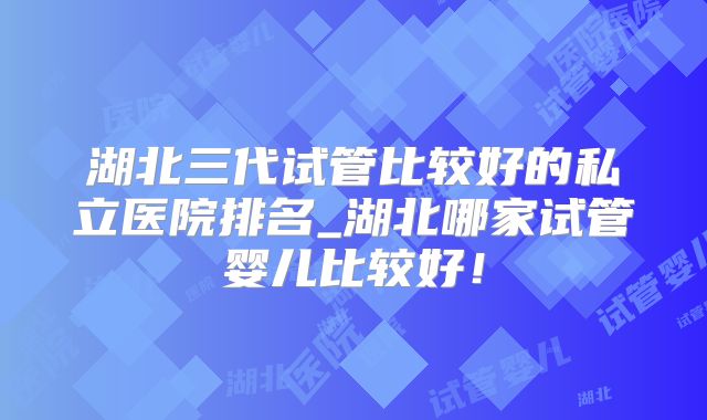 湖北三代试管比较好的私立医院排名_湖北哪家试管婴儿比较好！