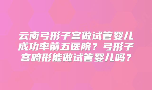 云南弓形子宫做试管婴儿成功率前五医院？弓形子宫畸形能做试管婴儿吗？