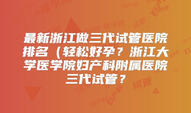 最新浙江做三代试管医院排名（轻松好孕？浙江大学医学院妇产科附属医院三代试管？