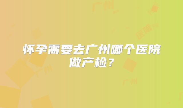 怀孕需要去广州哪个医院做产检？