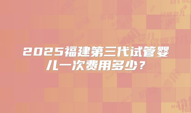 2025福建第三代试管婴儿一次费用多少?