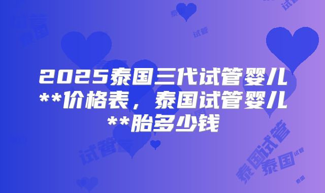 2025泰国三代试管婴儿**价格表，泰国试管婴儿**胎多少钱