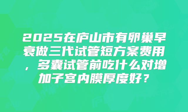 2025在庐山市有卵巢早衰做三代试管短方案费用，多囊试管前吃什么对增加子宫内膜厚度好？