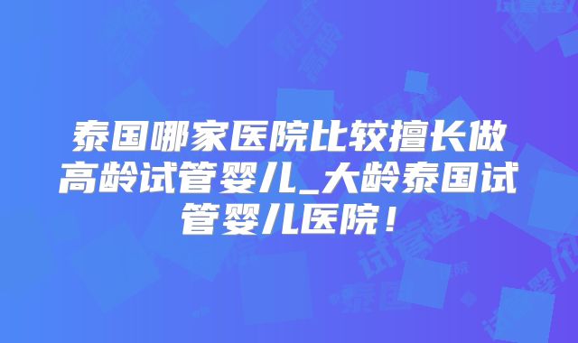 泰国哪家医院比较擅长做高龄试管婴儿_大龄泰国试管婴儿医院！