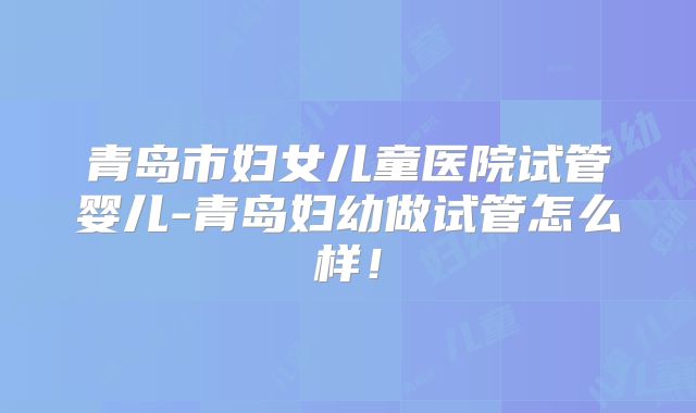 青岛市妇女儿童医院试管婴儿-青岛妇幼做试管怎么样！