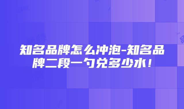 知名品牌怎么冲泡-知名品牌二段一勺兑多少水！