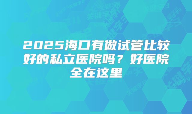2025海口有做试管比较好的私立医院吗？好医院全在这里