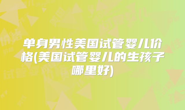 单身男性美国试管婴儿价格(美国试管婴儿的生孩子哪里好)