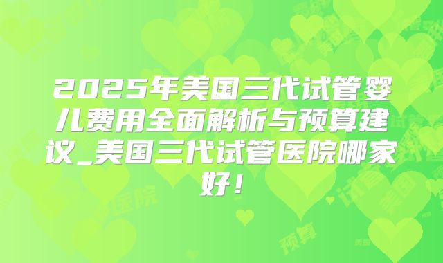 2025年美国三代试管婴儿费用全面解析与预算建议_美国三代试管医院哪家好！