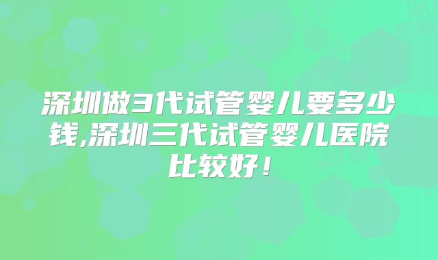 深圳做3代试管婴儿要多少钱,深圳三代试管婴儿医院比较好！