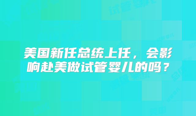 美国新任总统上任，会影响赴美做试管婴儿的吗？