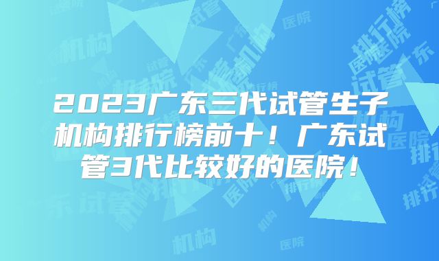 2023广东三代试管生子机构排行榜前十！广东试管3代比较好的医院！