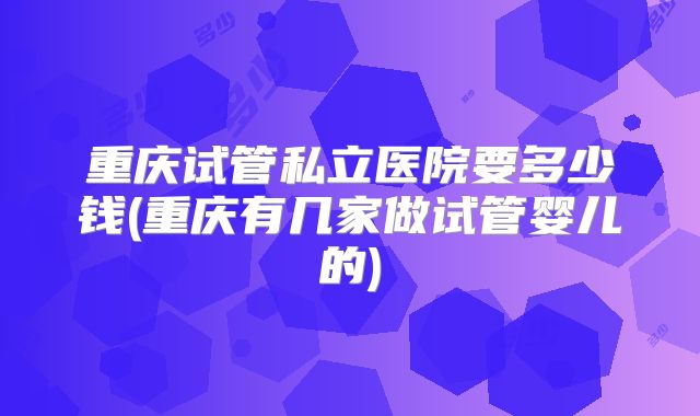 重庆试管私立医院要多少钱(重庆有几家做试管婴儿的)