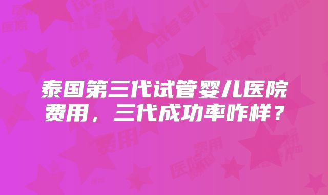 泰国第三代试管婴儿医院费用，三代成功率咋样？
