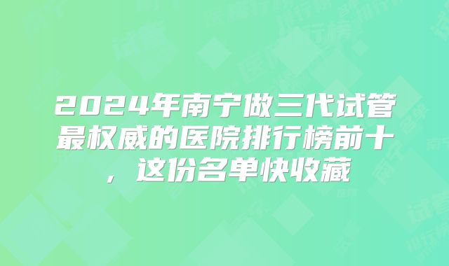 2024年南宁做三代试管最权威的医院排行榜前十,这份名单快收藏