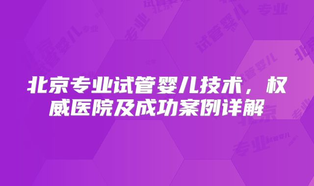 北京专业试管婴儿技术，权威医院及成功案例详解