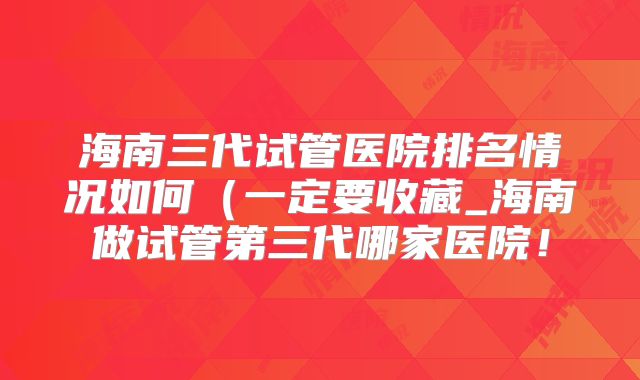 海南三代试管医院排名情况如何（一定要收藏_海南做试管第三代哪家医院！