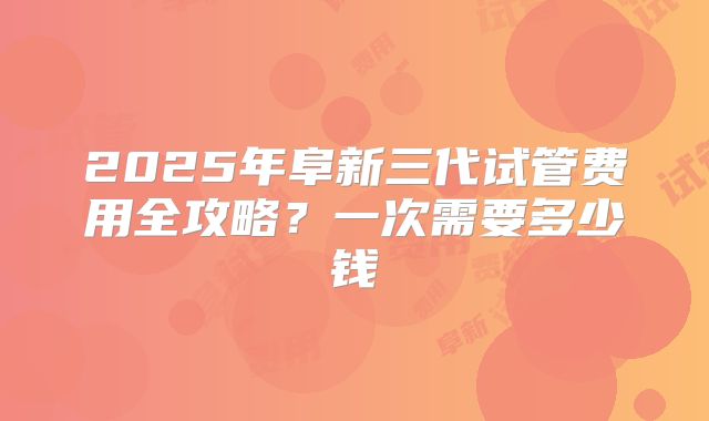 2025年阜新三代试管费用全攻略？一次需要多少钱