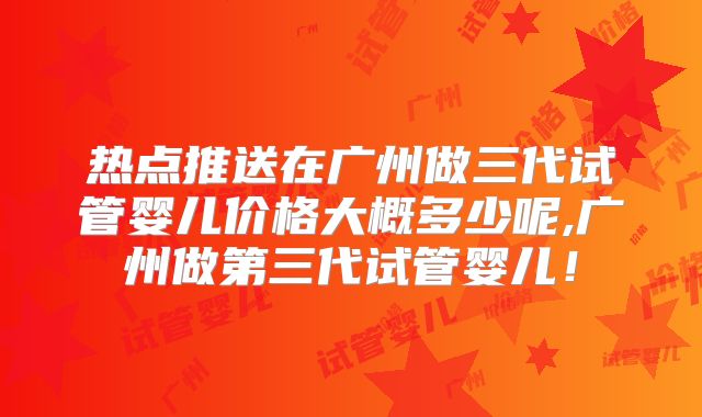热点推送在广州做三代试管婴儿价格大概多少呢,广州做第三代试管婴儿!