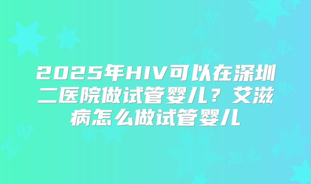 2025年HIV可以在深圳二医院做试管婴儿？艾滋病怎么做试管婴儿