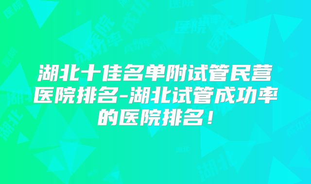 湖北十佳名单附试管民营医院排名-湖北试管成功率的医院排名!