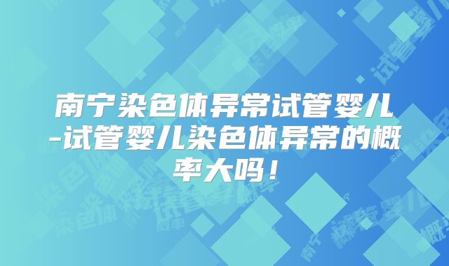 南宁染色体异常试管婴儿-试管婴儿染色体异常的概率大吗!