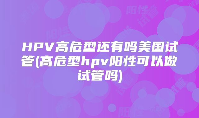 HPV高危型还有吗美国试管(高危型hpv阳性可以做试管吗)