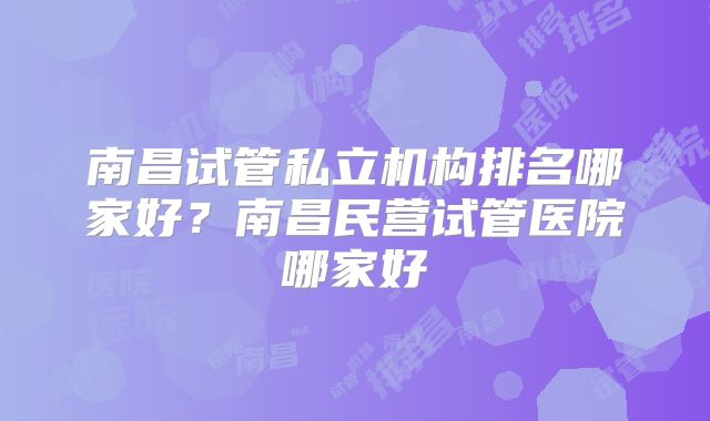 南昌试管私立机构排名哪家好？南昌民营试管医院哪家好