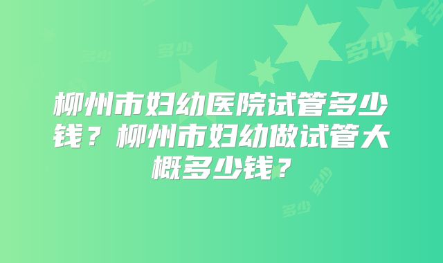 柳州市妇幼医院试管多少钱？柳州市妇幼做试管大概多少钱？