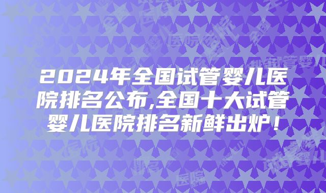 2024年全国试管婴儿医院排名公布,全国十大试管婴儿医院排名新鲜出炉！