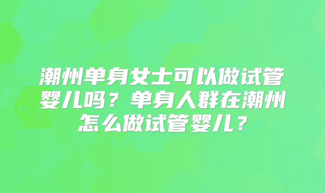 潮州单身女士可以做试管婴儿吗?单身人群在潮州怎么做试管婴儿?