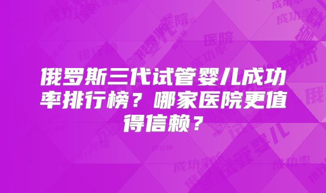 俄罗斯三代试管婴儿成功率排行榜？哪家医院更值得信赖？