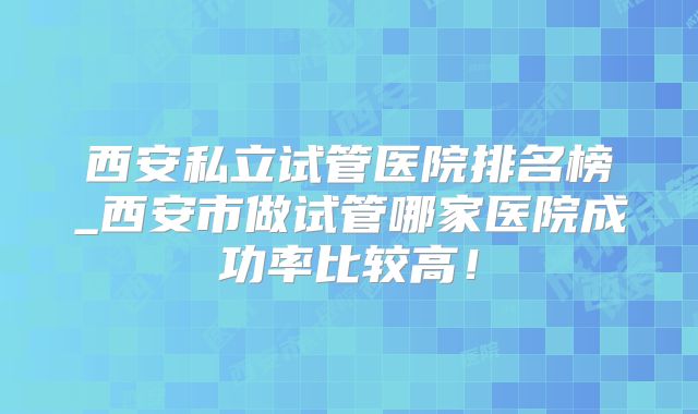 西安私立试管医院排名榜_西安市做试管哪家医院成功率比较高！