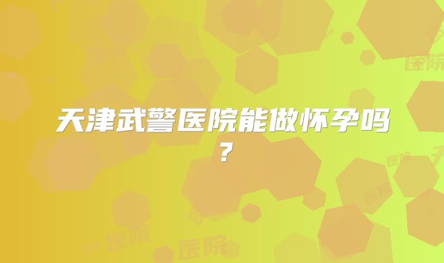 天津武警医院能做怀孕吗?