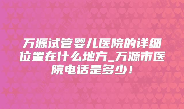 万源试管婴儿医院的详细位置在什么地方_万源市医院电话是多少！
