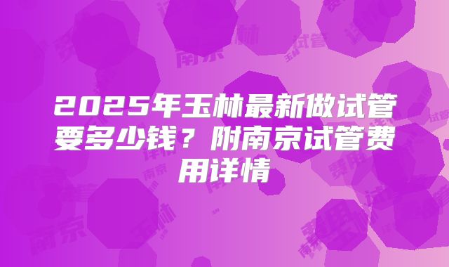 2025年玉林最新做试管要多少钱？附南京试管费用详情
