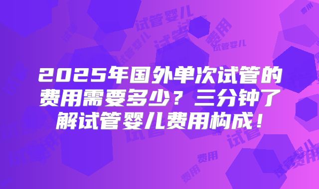 2025年国外单次试管的费用需要多少？三分钟了解试管婴儿费用构成！