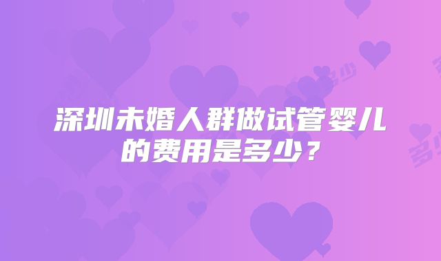深圳未婚人群做试管婴儿的费用是多少？