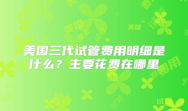 美国三代试管费用明细是什么？主要花费在哪里