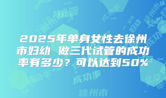 2025年单身女性去徐州市妇幼 做三代试管的成功率有多少？可以达到50%