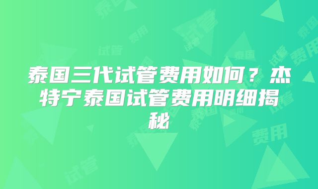 泰国三代试管费用如何？杰特宁泰国试管费用明细揭秘