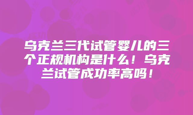 乌克兰三代试管婴儿的三个正规机构是什么!乌克兰试管成功率高吗!