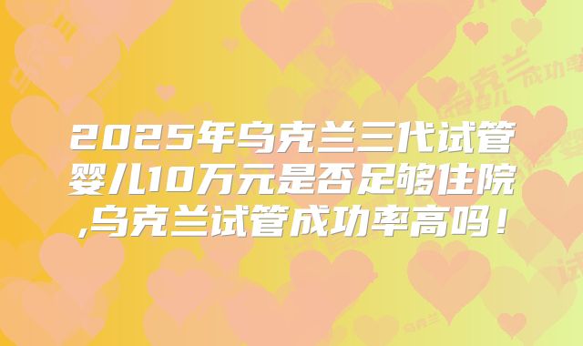 2025年乌克兰三代试管婴儿10万元是否足够住院,乌克兰试管成功率高吗！
