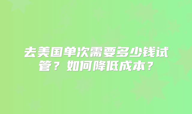 去美国单次需要多少钱试管？如何降低成本？