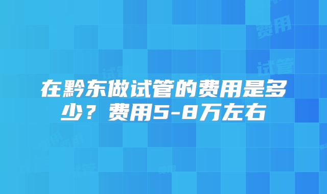 在黔东做试管的费用是多少？费用5-8万左右