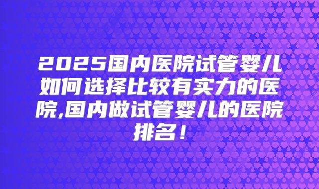 2025国内医院试管婴儿如何选择比较有实力的医院,国内做试管婴儿的医院排名！